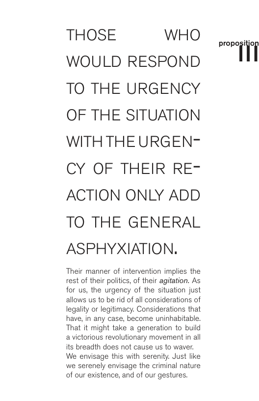 THOSE WHO WOULD RESPOND TO THE URGENCY OF THE SITUATION WITH THE URGEN- CY OF THEIR RE- ACTION ONLY ADD TO THE GENERAL ASPHYXIATION. Their manner of intervention implies the rest of their politics, of their agitation. As for us, the urgency of the situation just allows us to be rid of all considerations of legality or legitimacy. Considerations that have, in any case, become uninhabitable. That it might take a generation to build avictorious revolutionary movement in all its breadth does not cause us to waver, We envisage this with serenity. Just like we serenely envisage the criminal nature of our existence, and of our gestures. prnpniiioi